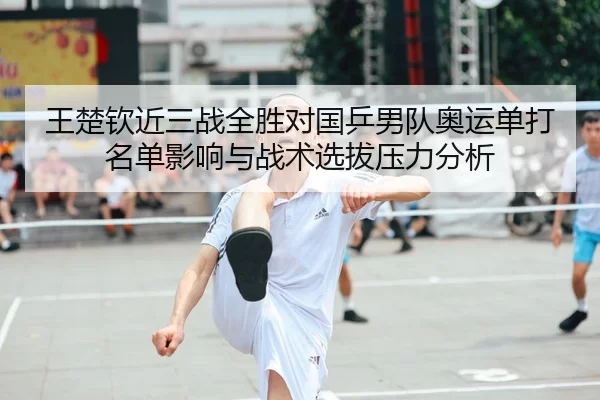 王楚钦近三战全胜对国乒男队奥运单打名单影响与战术选拔压力分析